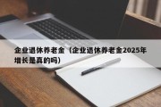 企业退休养老金（企业退休养老金2025年增长是真的吗）